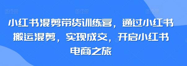 小红书混剪带货训练营，通过小红书搬运混剪，实现成交，开启小红书电商之旅-鲤鱼笔记