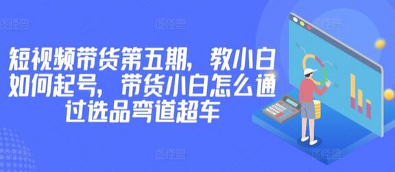 价值2980短视频带货第五期，教小白如何起号，带货小白怎么通过选品弯道超车-鲤鱼笔记