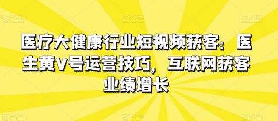 医疗大健康行业短视频获客：医生黄V号运营技巧，互联网获客业绩增长-鲤鱼笔记