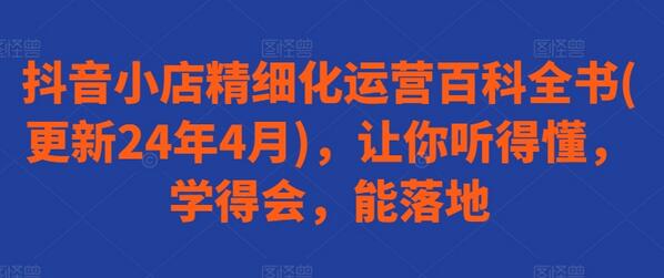 抖音小店精细化运营百科全书(更新24年4月)，让你听得懂，学得会，能落地