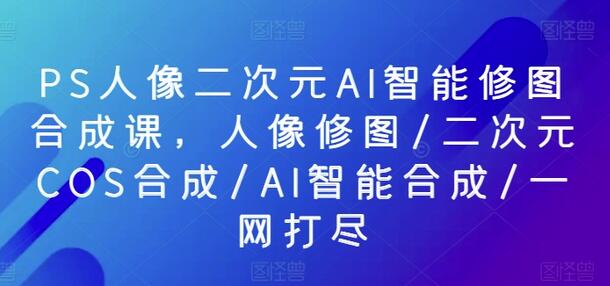 PS人像二次元AI智能修图合成课，人像修图/二次元COS合成/AI智能合成/一网打尽-鲤鱼笔记