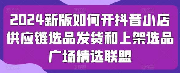 2024新版如何开抖音小店供应链选品发货和上架选品广场精选联盟