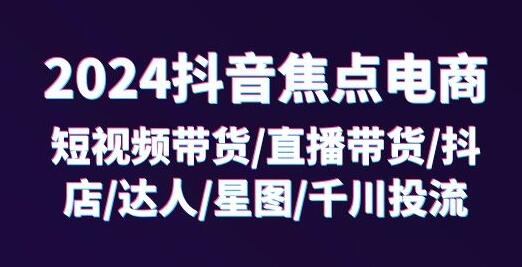 2024抖音焦点电商：短视频带货/直播带货/抖店/达人/星图/千川投流/32节课