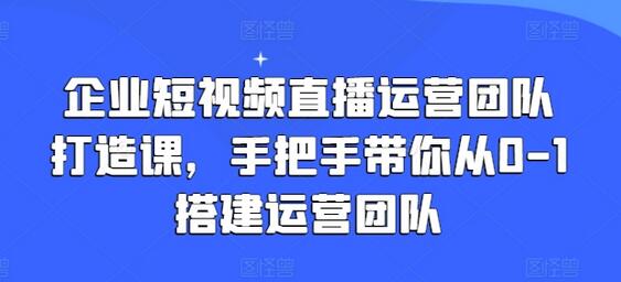 企业短视频直播运营团队打造课，手把手带你从0-1搭建运营团队