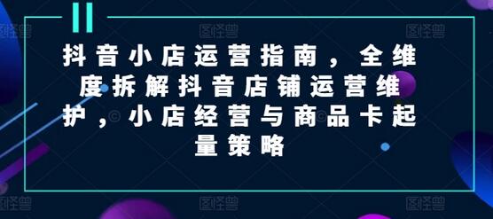 抖音小店运营指南，全维度拆解抖音店铺运营维护，小店经营与商品卡起量策略