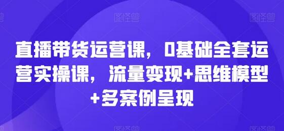 直播带货运营课，0基础全套运营实操课，流量变现+思维模型+多案例呈现