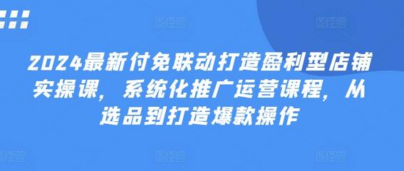 2024最新付免联动打造盈利型店铺实操课，​系统化推广运营课程，从选品到打造爆款操作