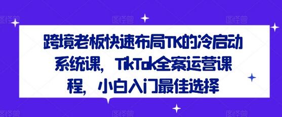 跨境老板快速布局TK的冷启动系统课，TikTok全案运营课程，小白入门最佳选择