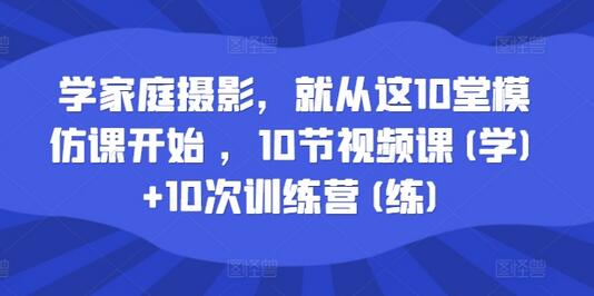 学家庭摄影，就从这10堂模仿课开始 ，10节视频课(学)+10次训练营(练)