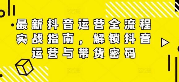 最新抖音运营全流程实战指南，解锁抖音运营与带货密码