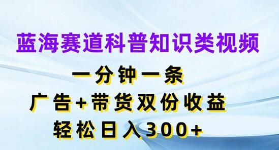 蓝海赛道科普知识类视频，一分钟一条，广告+带货双份收益，轻松日入300+