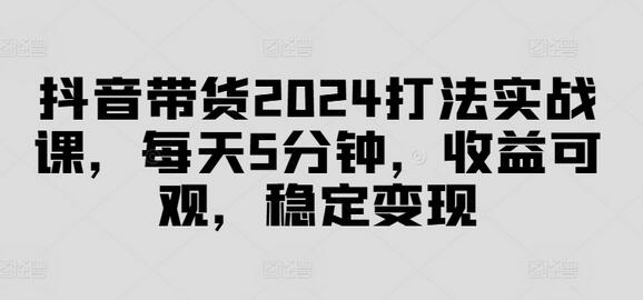 抖音带货2024打法实战课，每天5分钟，收益可观，稳定变现