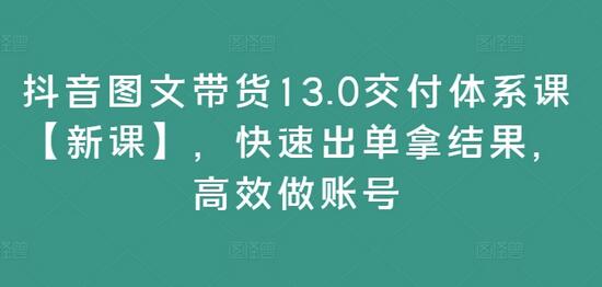 抖音图文带货13.0交付体系课【新课】，快速出单拿结果，高效做账号