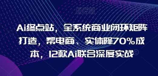 Ai终点站，全系统商业闭环矩阵打造，帮电商、实体降70%成本，12款Ai联合深度实战【0906更新】