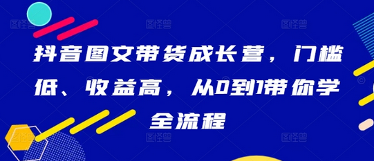 抖音图文带货成长营，门槛低、收益高，从0到1带你学全流程