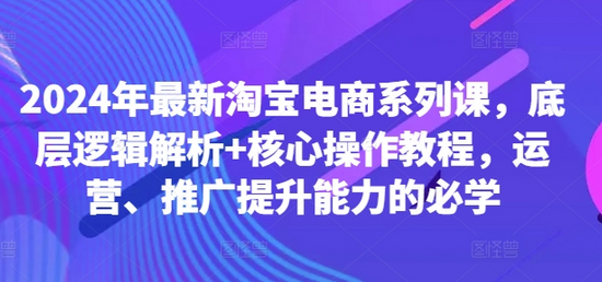 2024年最新淘宝电商系列课，底层逻辑解析+核心操作教程，运营、推广提升能力的必学