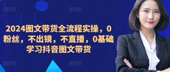 ​​​​​​2024图文带货全流程实操，0粉丝，不出镜，不直播，0基础学习抖音图文带货