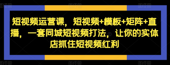 短视频运营课，短视频+模板+矩阵+直播，一套同城短视频打法，让你的实体店抓住短视频红利