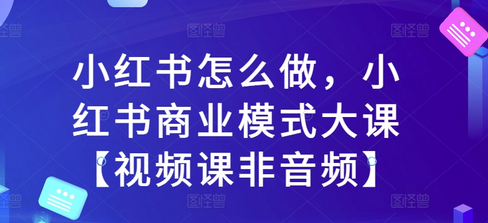 小红书怎么做，小红书商业模式大课【视频课非音频】