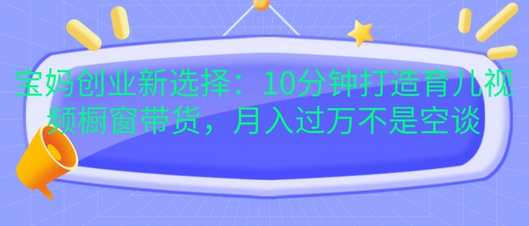 宝妈创业新选择：10分钟打造育儿视频橱窗带货，月入过W不是空谈