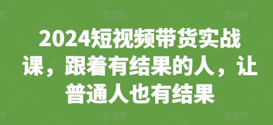 2024短视频带货实战课，跟着有结果的人，让普通人也有结果